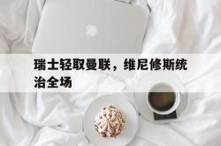 开云体育登录-包含瑞士轻取曼联，维尼修斯统治全场的词条